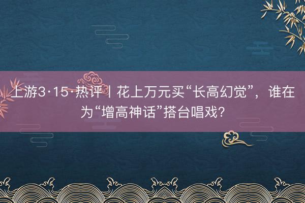 上游3·15·热评丨花上万元买“长高幻觉”，谁在为“增高神话”搭台唱戏？