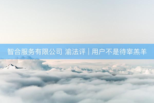 智合服务有限公司 渝法评 | 用户不是待宰羔羊