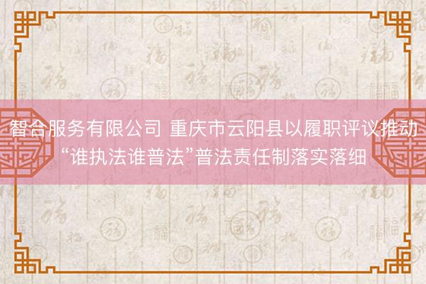 智合服务有限公司 重庆市云阳县以履职评议推动“谁执法谁普法”普法责任制落实落细