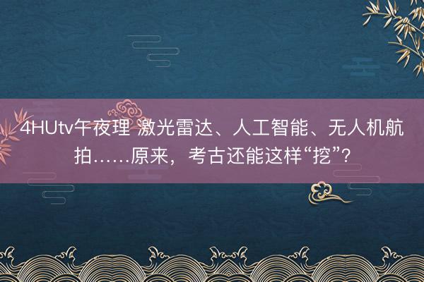 4HUtv午夜理 激光雷达、人工智能、无人机航拍……原来，考古还能这样“挖”？