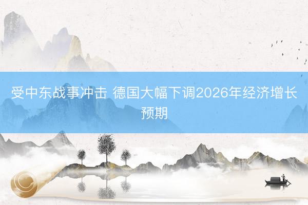 受中东战事冲击 德国大幅下调2026年经济增长预期