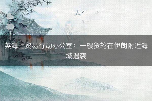 英海上贸易行动办公室：一艘货轮在伊朗附近海域遇袭