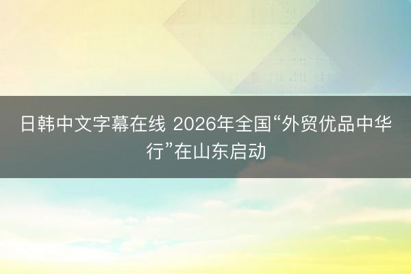 日韩中文字幕在线 2026年全国“外贸优品中华行”在山东启动