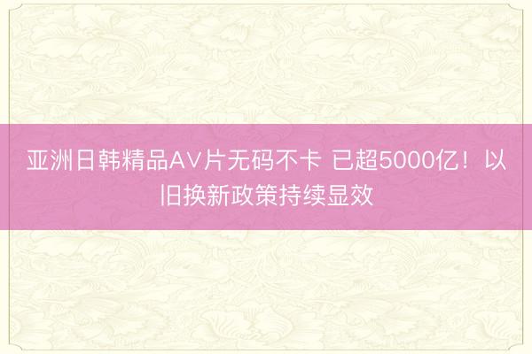 亚洲日韩精品A∨片无码不卡 已超5000亿！以旧换新政策持续显效
