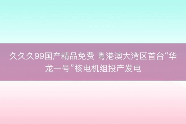 久久久99国产精品免费 粤港澳大湾区首台“华龙一号”核电机组投产发电
