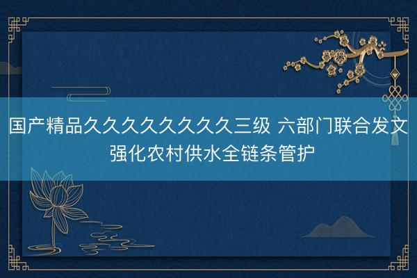 国产精品久久久久久久久久三级 六部门联合发文 强化农村供水全链条管护