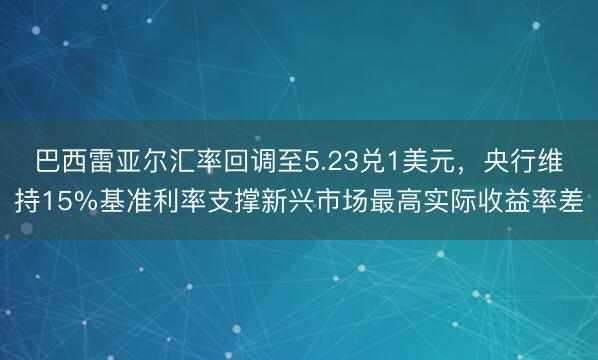 巴西雷亚尔汇率回调至5.23兑1美元，央行维持15%基准利率支撑新兴市场最高实际收益率差
