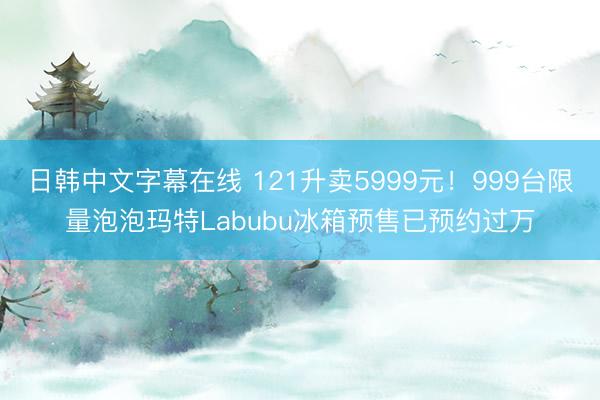 日韩中文字幕在线 121升卖5999元！999台限量泡泡玛特Labubu冰箱预售已预约过万