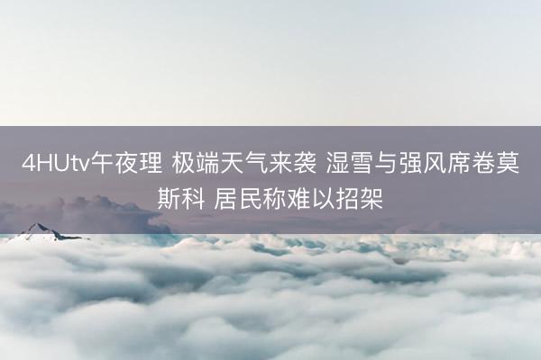 4HUtv午夜理 极端天气来袭 湿雪与强风席卷莫斯科 居民称难以招架