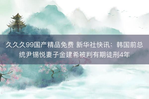 久久久99国产精品免费 新华社快讯：韩国前总统尹锡悦妻子金建希被判有期徒刑4年