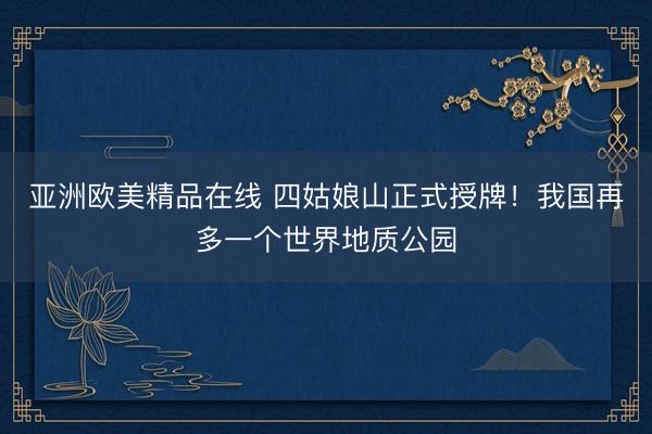 亚洲欧美精品在线 四姑娘山正式授牌！我国再多一个世界地质公园