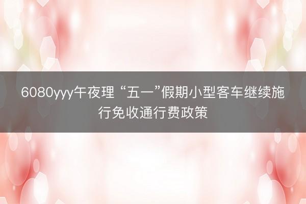 6080yyy午夜理 “五一”假期小型客车继续施行免收通行费政策