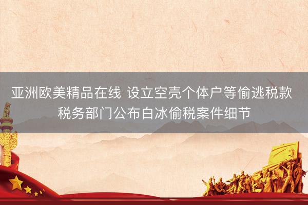 亚洲欧美精品在线 设立空壳个体户等偷逃税款 税务部门公布白冰偷税案件细节