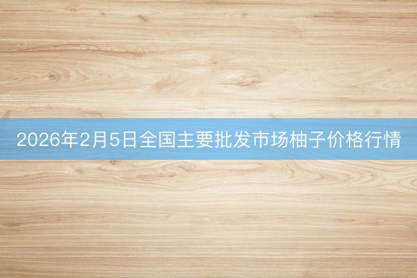 2026年2月5日全国主要批发市场柚子价格行情