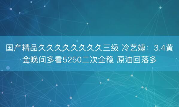 国产精品久久久久久久久久三级 冷艺婕：3.4黄金晚间多看5250二次企稳 原油回落多