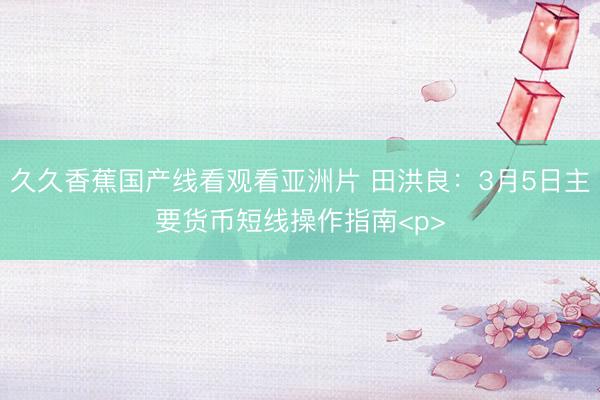 久久香蕉国产线看观看亚洲片 田洪良：3月5日主要货币短线操作指南<p>