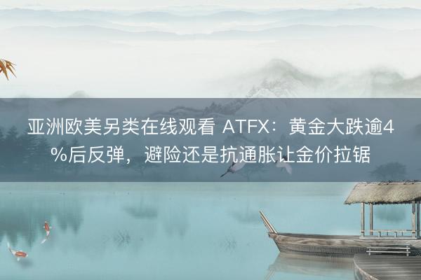 亚洲欧美另类在线观看 ATFX：黄金大跌逾4%后反弹，避险还是抗通胀让金价拉锯