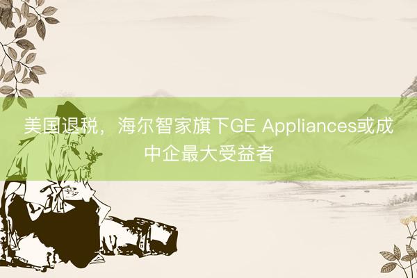 美国退税，海尔智家旗下GE Appliances或成中企最大受益者
