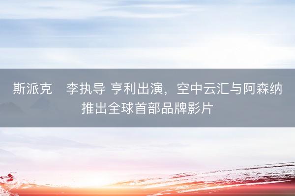 斯派克・李执导 亨利出演，空中云汇与阿森纳推出全球首部品牌影片