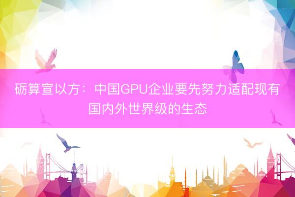 砺算宣以方：中国GPU企业要先努力适配现有国内外世界级的生态