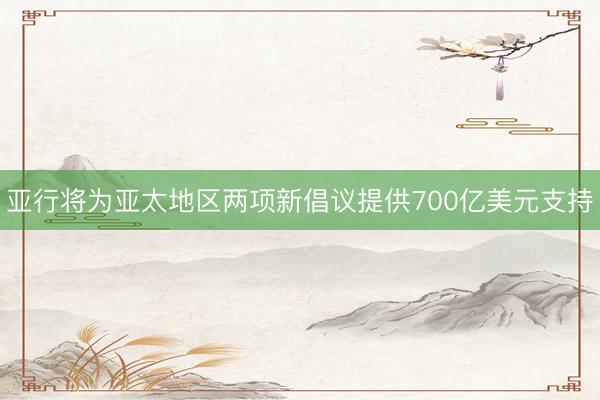 亚行将为亚太地区两项新倡议提供700亿美元支持