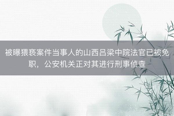 被曝猥亵案件当事人的山西吕梁中院法官已被免职，公安机关正对其进行刑事侦查