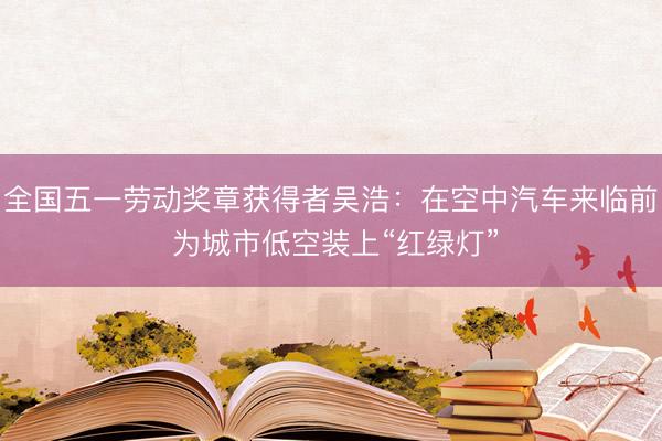 全国五一劳动奖章获得者吴浩：在空中汽车来临前 为城市低空装上“红绿灯”
