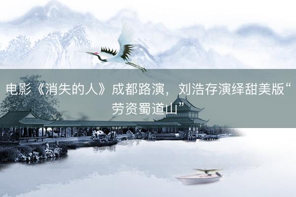 电影《消失的人》成都路演，刘浩存演绎甜美版“劳资蜀道山”