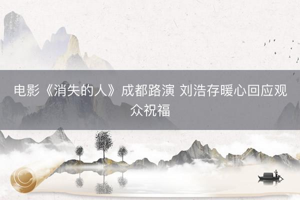 电影《消失的人》成都路演 刘浩存暖心回应观众祝福