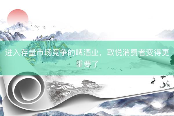 进入存量市场竞争的啤酒业，取悦消费者变得更重要了