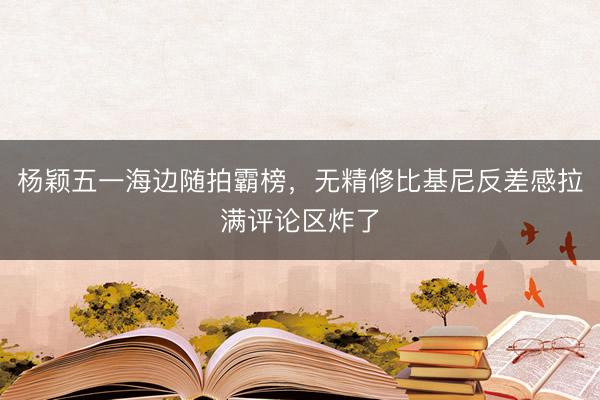 杨颖五一海边随拍霸榜，无精修比基尼反差感拉满评论区炸了