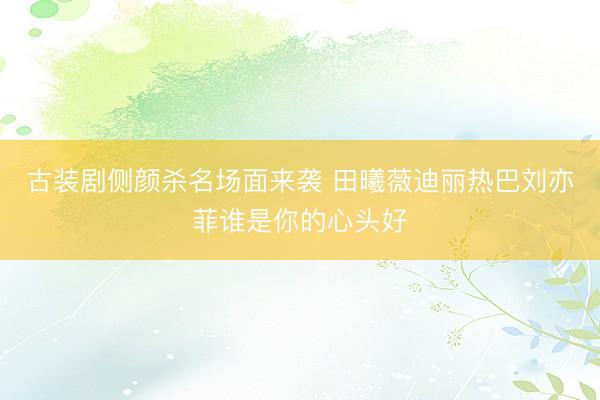 古装剧侧颜杀名场面来袭 田曦薇迪丽热巴刘亦菲谁是你的心头好