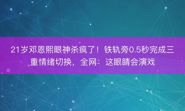 21岁邓恩熙眼神杀疯了！铁轨旁0.5秒完成三重情绪切换，全网：这眼睛会演戏