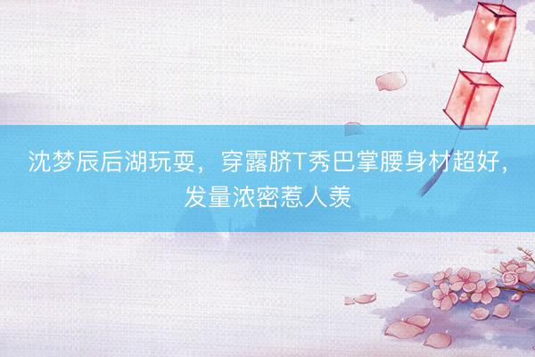 沈梦辰后湖玩耍，穿露脐T秀巴掌腰身材超好，发量浓密惹人羡