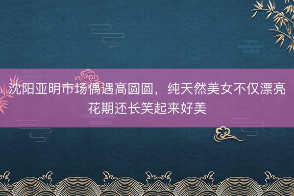 沈阳亚明市场偶遇高圆圆，纯天然美女不仅漂亮花期还长笑起来好美