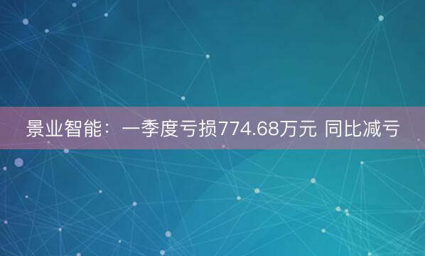 景业智能：一季度亏损774.68万元 同比减亏