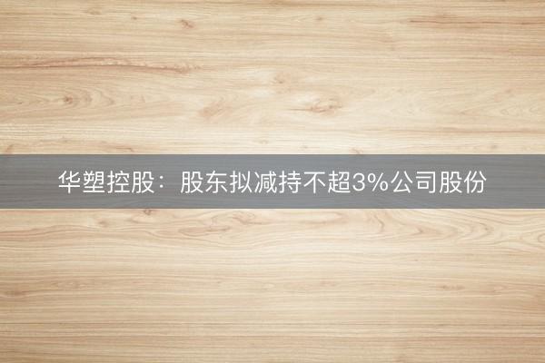 华塑控股：股东拟减持不超3%公司股份