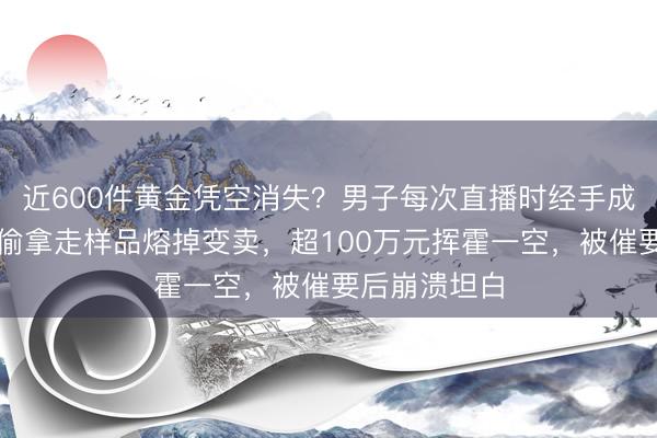 近600件黄金凭空消失？男子每次直播时经手成堆黄金，偷偷拿走样品熔掉变卖，超100万元挥霍一空，被催要后崩溃坦白