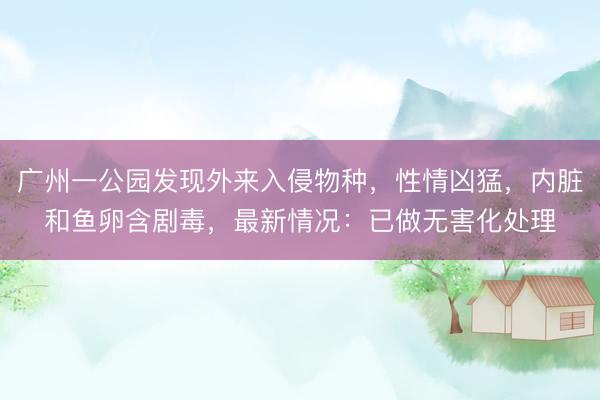 广州一公园发现外来入侵物种，性情凶猛，内脏和鱼卵含剧毒，最新情况：已做无害化处理