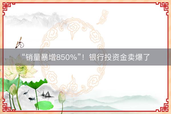 “销量暴增850%”！银行投资金卖爆了