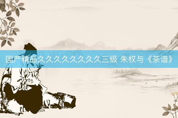 国产精品久久久久久久久久三级 朱权与《茶谱》