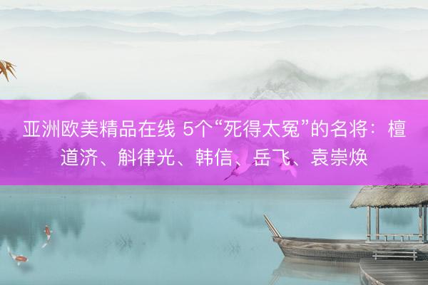 亚洲欧美精品在线 5个“死得太冤”的名将：檀道济、斛律光、韩信、岳飞、袁崇焕