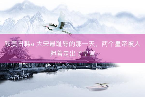 欧美日韩a 大宋最耻辱的那一天，两个皇帝被人押着走出了皇宫