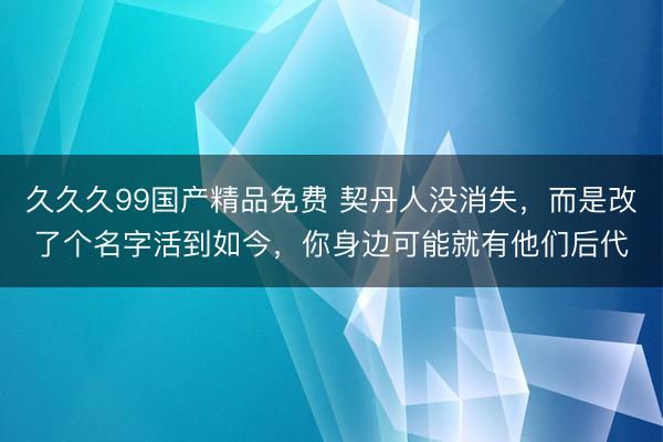 久久久99国产精品免费 契丹人没消失，而是改了个名字活到如今，你身边可能就有他们后代