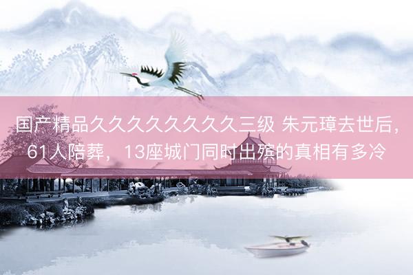 国产精品久久久久久久久久三级 朱元璋去世后，61人陪葬，13座城门同时出殡的真相有多冷