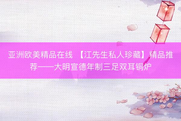 亚洲欧美精品在线 【江先生私人珍藏】精品推荐——大明宣德年制三足双耳铜炉