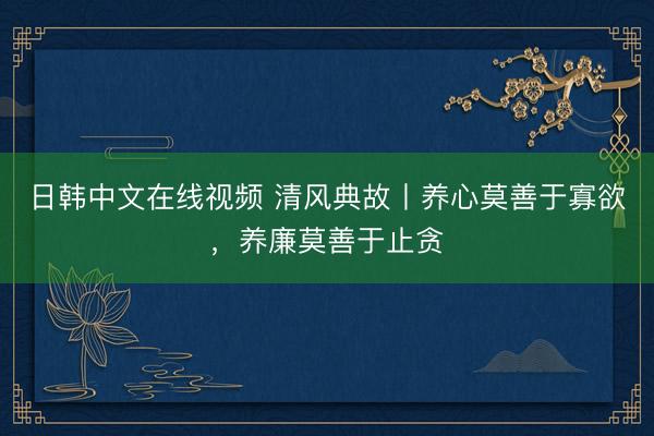 日韩中文在线视频 清风典故丨养心莫善于寡欲，养廉莫善于止贪