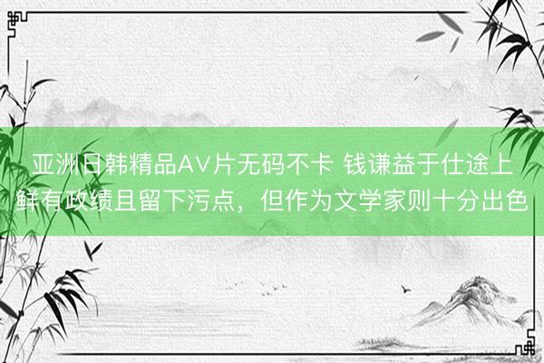 亚洲日韩精品A∨片无码不卡 钱谦益于仕途上鲜有政绩且留下污点，但作为文学家则十分出色