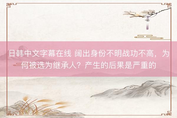 日韩中文字幕在线 阔出身份不明战功不高，为何被选为继承人？产生的后果是严重的