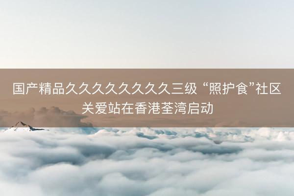 国产精品久久久久久久久久三级 “照护食”社区关爱站在香港荃湾启动